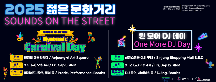 2025 젊은 문화거리
Sounds on the Street

총 예산: 180백만원(4회)[도비: 50%, 시비: 50%]
Budget: KRW 180 million(4events) 50% by Gyeonggi Province  50% by Pyeongtaek City

다이나믹 카니발 데이
Dynamic Carnival Day
장소 Venue 안정리 예술인광장 / Anjeong-ri Art Square
일시 Date & Time 9. 5.(금) 오후 4시 / Fri, Sep 5 4PM
프로그램 Programs 퍼레이드, 공연, 체험 등 / Parade, Performance, Booths

원 모어 DJ 데이
One More DJ Day
장소 Venue 신장쇼핑몰 야외 무대 / Sinjang Shopping Mall S.E.D
일시 Date & Time 9. 12.(금) 오후 4시 / Fri, Sep 12 4PM
프로그램 Programs DJ 공연, 체험부스 등 / DJing, Booths