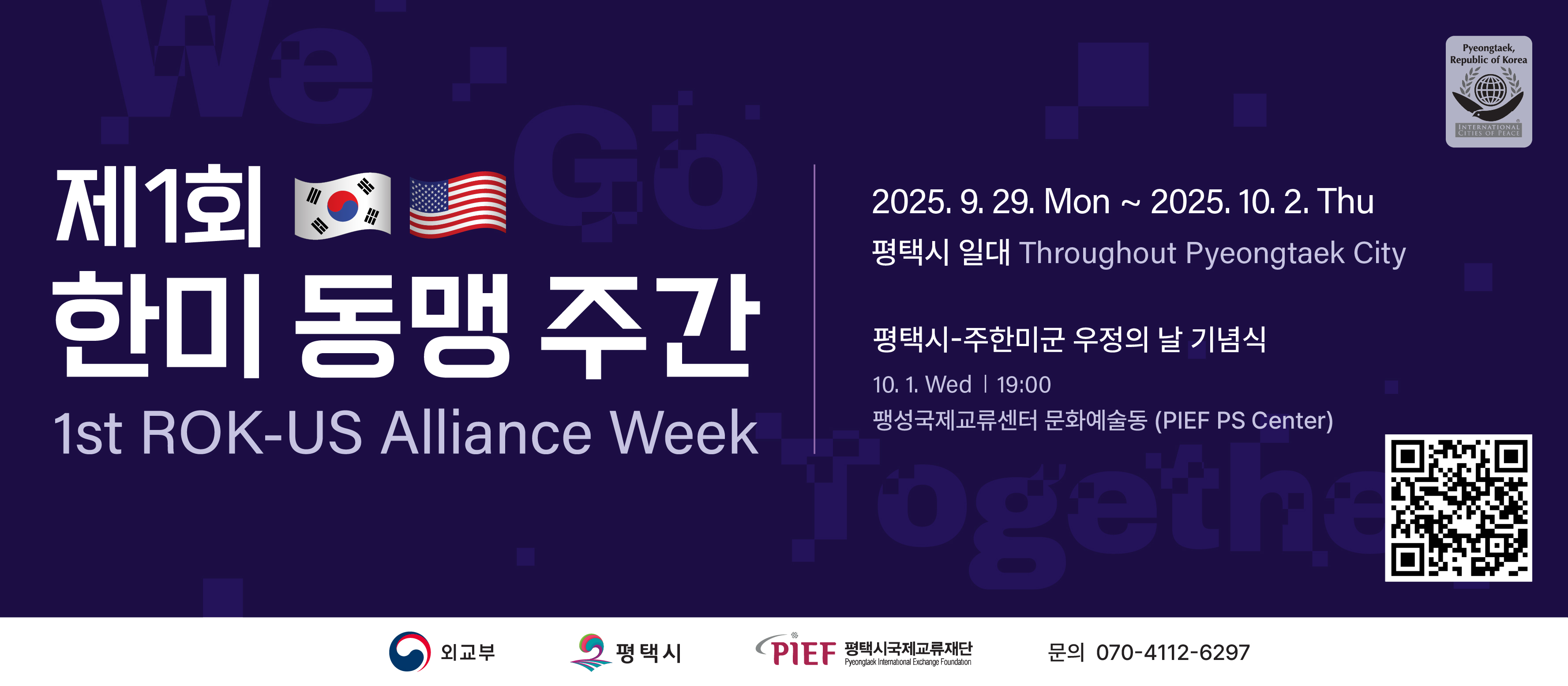 Pyeongtaek, Republic of Korea INTERNATIONAL CITIES OF PEACE
제1회 한미 동맹 주간 1st ROK-US Alliance Week
2025. 9. 29. Mon ~ 2025. 10. 2. Thu
평택시 일대 Throughout Pyeongtaek City
평택시-주한미군 우정의 날 기념식
10. 1. Wed 19:00
팽성국제교류센터 문화예술동(PIEF PS Center)
외교부 평택시 PIEF 평택시국제교류재단 Pyeongtaek International Exchange Foundation 문의 070-4112-6297