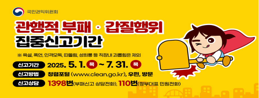 국민권익위원회
관행적 부패·갑질행위
집중신고기간
※ 욕설, 폭언, 인격모독, 따돌림, 성희롱 등 직장내 괴롭힘은 제외
신고기간 2025. 5. 1.(목)~7. 31.(목)
신고방법 청렴포털(www.clean.go.kr), 우편, 방문
신고상담 1398번(부패신고 상담전화), 110번(정부대표 민원전화)