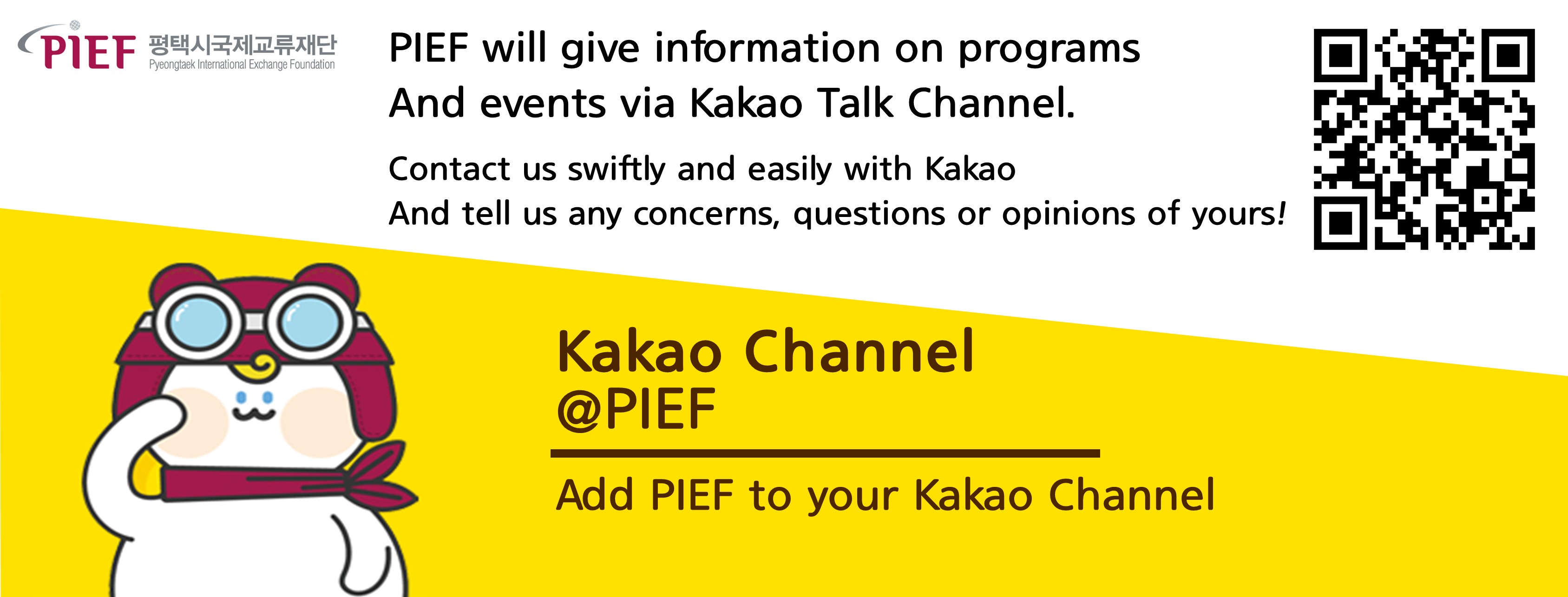 PIEF 평택시국제교류재단 Pyeongtaek International Exchange Foundation
PIEF will give information on programs An events via Kakao Talk Channel.
Contact us swiftly and easily with Kakao And tell us any concerns, questions or pinions of yours!
Kakao Channel @PIEF 
Add PIEF to your Kakao Channel
