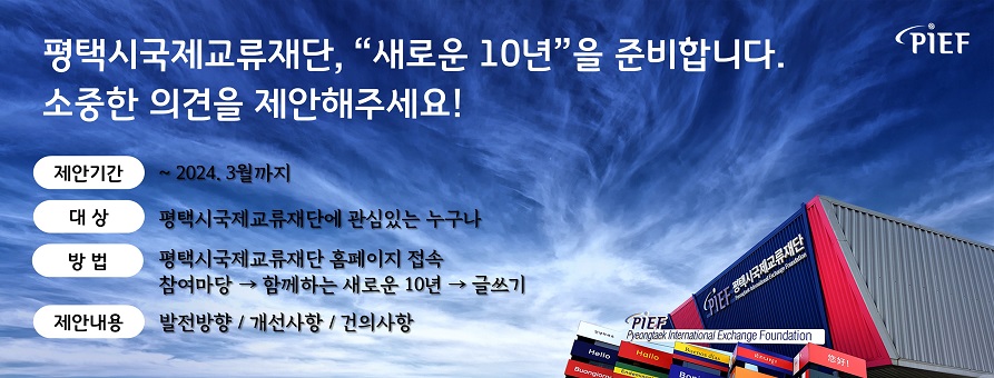 PIEF
평택시국제교류재단, "새로운 10년"을 준비합니다. 
소중한 의견을 제안해주세요!
제안기간: ~2023. 12월까지
대상: 평택시국제교류재단에 관심있는 누구나
방법: 평택시국제교류재단 홈페이지 접속, 참여마당 → 함께하는 새로운 10년 → 글쓰기
제안내용: 발전방향 / 개선사항 / 건의사항