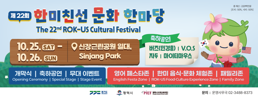 제22회 한미친선 문화 한마당 The 22nd ROK-US Cultural Festival
총예산 : 220백만원(도비 : 50%, 시비 : 50%)
10. 25. SAT - 10. 26. SUN 신장근린공원 일대, Sinjang Park
축하공연 버즈(민경훈) V.O.S 자두 마이티마우스
개막식 축하공연 무대 이벤트 Opening Ceremony Special Stage Stage Event
영어 페스타존 한미 음식·문화 체험존 패밀리존 English Festa Zone ROK-US Culture Experience Zone Family Zone
경기도 GYOENGGI-DO
평택시
PIEF 평택시국제교류재단 Pyeongtaek International Exchange Foundation
문의 : 운영사무국 02-3488-8373