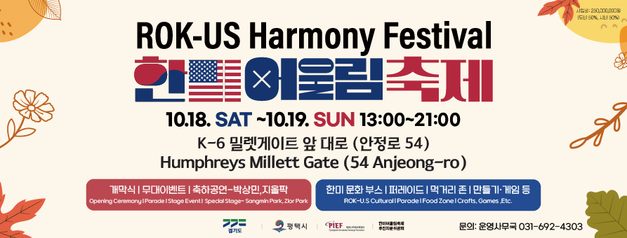 ROK-US Harmony Festival 한미 어울림 축제
사업비 : 250,000,000원(도비 50%, 시비 50%)
10. 18. SAT - 10. 19. SUN 13:00 - 21:00
K-6 밀렛게이트 앞 대로(안정로 54)
Humphreys Millett Gate (54 Anjeong-ro)
개막식 무대이벤트 축하공연 - 박상민,지올팍 Opening Ceremony Parade Stage Event Special Stage - Sangmin Park, Zior Park
한미 문화 부스, 퍼레이드, 먹거리 존, 만들기/게임 등 ROK - U.S. Cultural Parade Food Zone Crafts Games Etc.
경기도 Gyeonggi-Do
평택시 Pyeongtaek-Si
PIEF 평택시국제교류재단 Pyeongtaek International Exchange Foundation
문의: 운영사무국 031-692-4303