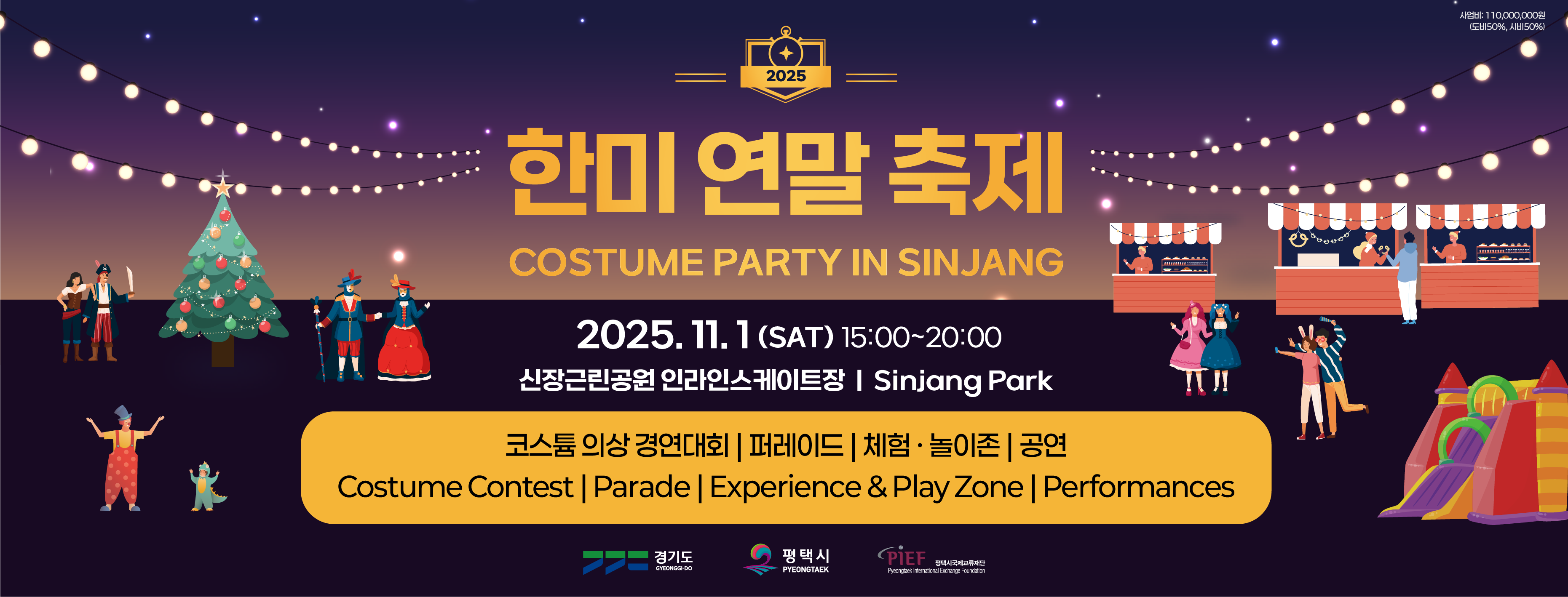 2025 한미 연말 축제
COSTUME PARTY IN SINJANG
사업비 : 110,000,000원(도비50%, 시비 50%)
2025. 11. 1.(SAT) 15:00~20:00
신장근린공원 인라인스케이트장 / Sinjang Park
코스튬 의상 경연대회 / 퍼레이드 / 체험,놀이존 / 공연
Costume Contest / Parade / Experience & Play Zone / Performances
경기도
평택시
평택시국제교류재단
