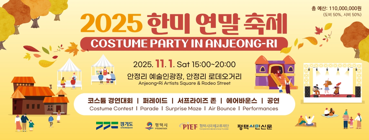 2025 한미 연말 축제
COSTUME PARTY IN ANJEONG-RI
총 예산: 110,000,000원(도비50%, 시비 50%)
2025.11.1. 토 15:00~20:00
안정리 예술인광장, 안정리 로데오거리
Anjeong-Ri Artists Square & Rodeo Street
코스튬 경연대회 퍼레이드 서프라이즈 존 에어바운스 공연
Costume Contest Parade Surprise Maze Air Bounce Performances
경기도 평택시 평택시국제교류재단 평택시민신문