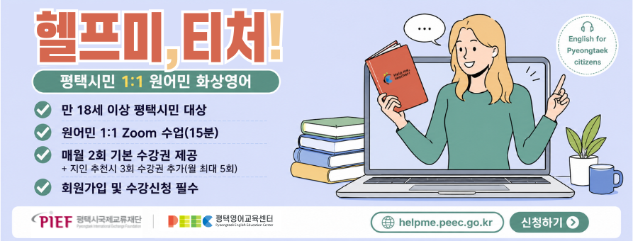 헬프미, 티처!
평택시민 1:1 원어민 화상영어
만 18세 이상 평택시민 대상
원어민 1:1 Zoom 수업(15분)
매월 2회 기본 수강권 제공+지인 추천시 3회 수강권 추가(월 최대 5회)
회원가입 및 수강신청 필수
평택시국제교류재단 평택영어교육센터
helpme.peec.go.kr 신청하기
English for Pyeongtaek citizens